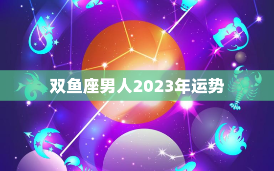 双鱼座男人2023年运势(浪漫之年财运亨通)