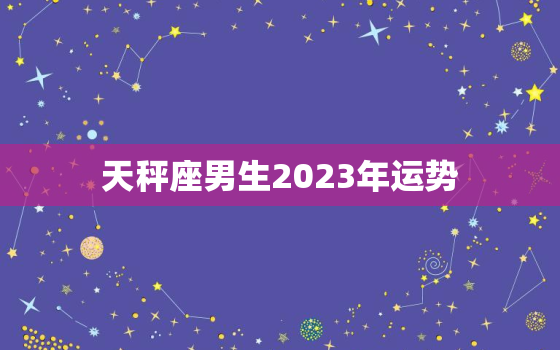天秤座男生2023年运势(顺风顺水财运亨通)