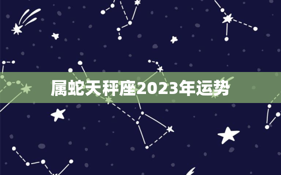 属蛇天秤座2023年运势(未来充满机遇与挑战)
