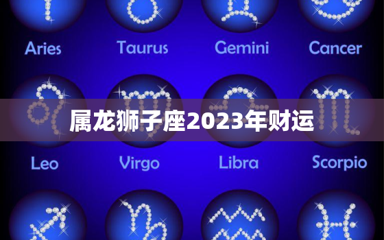 属龙狮子座2023年财运(财富大爆发)