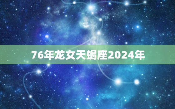 76年龙女天蝎座2024年（76龙女天蝎座本年运势解读）
