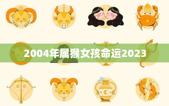 2004年属猴女孩命运2023，2004年属猴女2021年运势每月运势