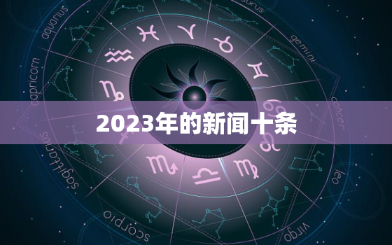 2023年的新闻十条，2023年的新闻十条科技
