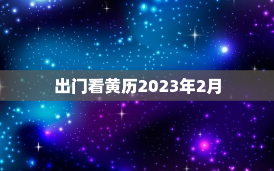 出门看黄历2023年2月，黄历2021年2月黄道吉日查询出门