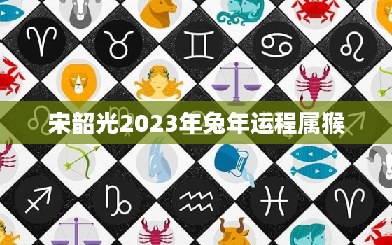 宋韶光2023年兔年运程属猴，宋韶光2022年属兔运程