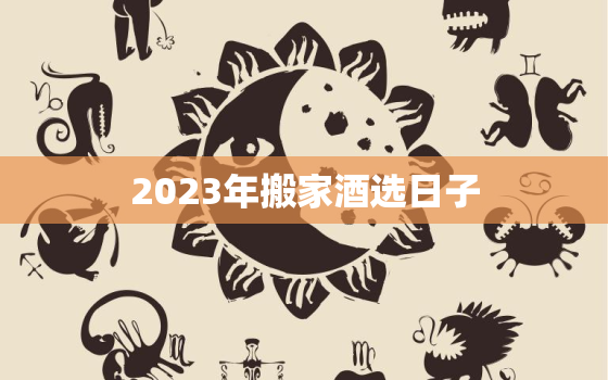 2023年搬家酒选日子，搬家黄道吉日查询2023年