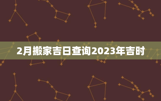 2月搬家吉日查询2023年吉时，2021 2月搬家吉日