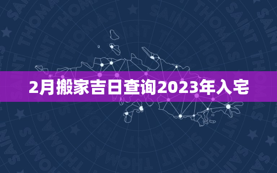 2月搬家吉日查询2023年入宅，2021年2月搬家入宅黄道吉日有哪几天