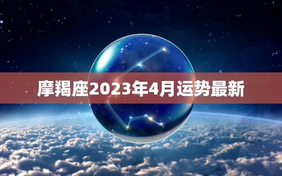 摩羯座2023年4月运势最新，2023年摩羯座大事件预言
