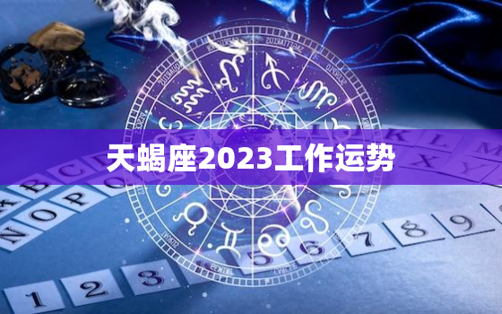 天蝎座2023工作运势，天蝎座2023年的运