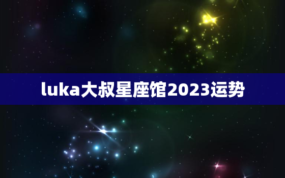 luka大叔星座馆2023运势(星象预测你的未来)