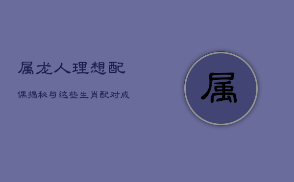 属龙人理想配偶揭秘:与这些生肖配对,成就美满人生 属龙人理想配偶揭秘:与这些生肖配对,成就美满人生