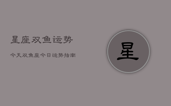 星座双鱼运势今天,双鱼座今日运势指南 星座双鱼运势今天,双鱼座今日运势指南