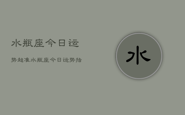 水瓶座今日运势超准，水瓶座今日运势指南