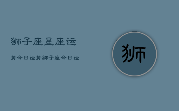 狮子座星座运势今日运势,狮子座今日运势指南 狮子座星座运势今日运势,狮子座今日运势指南