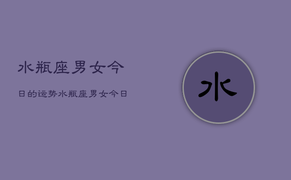 水瓶座男女今日的运势,水瓶座男女今日运势详解 水瓶座男女今日的运势,水瓶座男女今日运势详解