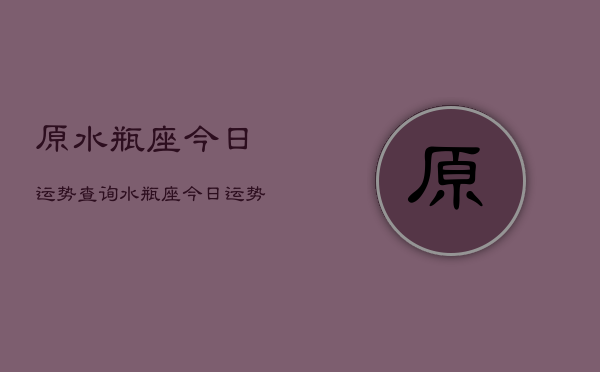 原水瓶座今日运势查询，水瓶座今日运势占卜查询
