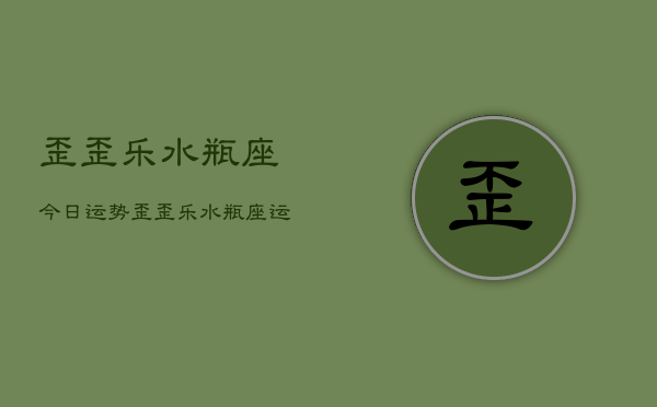 歪歪乐水瓶座今日运势，歪歪乐水瓶座运势查询