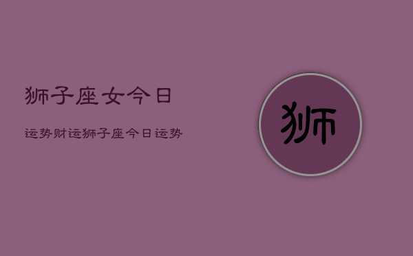 狮子座女今日运势财运,狮子座今日运势财运查询 狮子座女今日运势财运,狮子座今日运势财运查询
