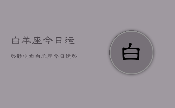 白羊座今日运势静电鱼，白羊座今日运势详解