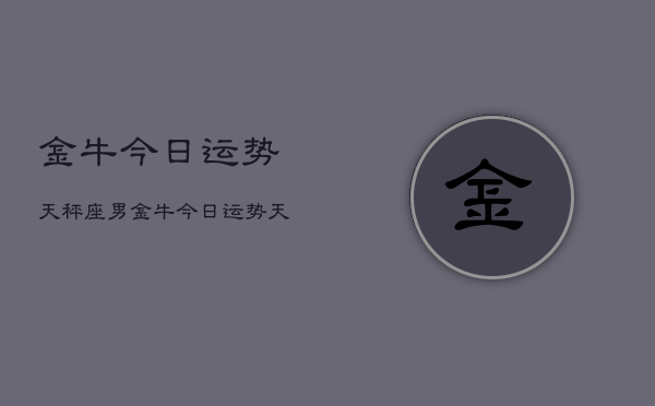 金牛今日运势天秤座男，金牛今日运势天秤座男运势