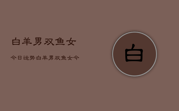 白羊男双鱼女今日运势,白羊男双鱼女今日运势指数 白羊男双鱼女今日运势,白羊男双鱼女今日运势指数