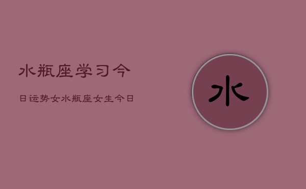 水瓶座学习今日运势女,水瓶座女生今日学习运势 水瓶座学习今日运势女,水瓶座女生今日学习运势