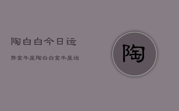 陶白白今日运势金牛座,陶白白金牛座运势分析 陶白白今日运势金牛座,陶白白金牛座运势分析