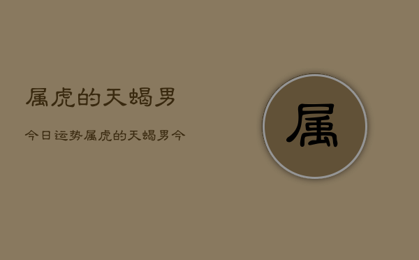 属虎的天蝎男今日运势,属虎的天蝎男今日运势详解 属虎的天蝎男今日运势,属虎的天蝎男今日运势详解