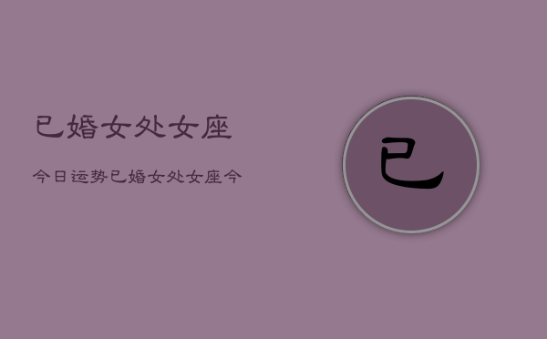 已婚女处女座今日运势，已婚女处女座今日运势详解