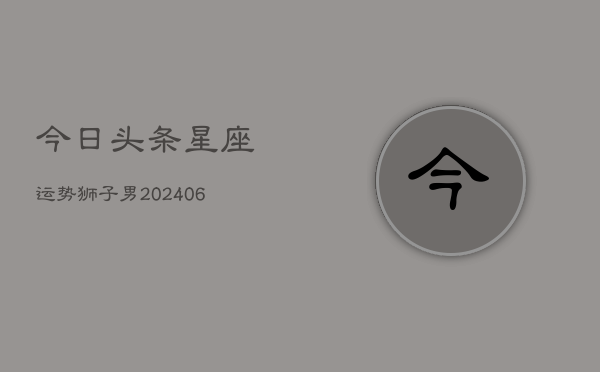 今日头条星座运势狮子男(20240605) 今日头条星座运势狮子男(20240605)